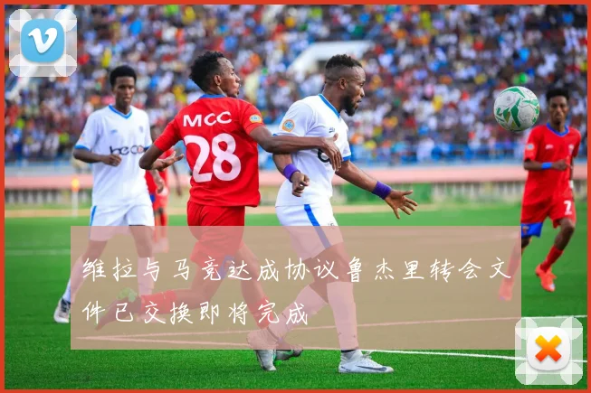 维拉与马竞达成协议鲁杰里转会文件已交换即将完成